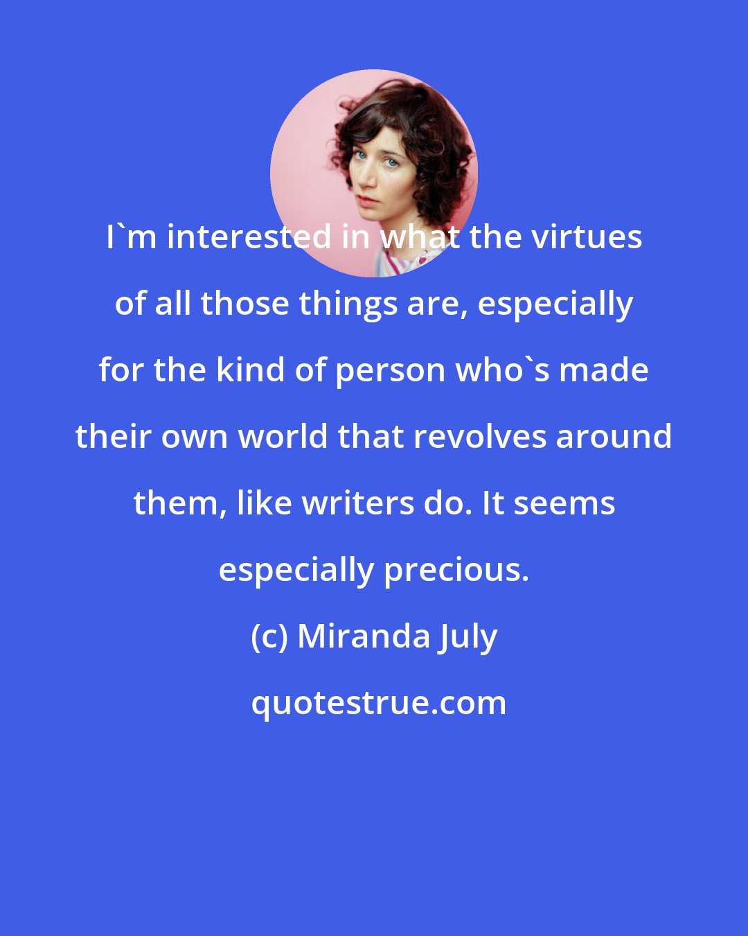 Miranda July: I'm interested in what the virtues of all those things are, especially for the kind of person who's made their own world that revolves around them, like writers do. It seems especially precious.