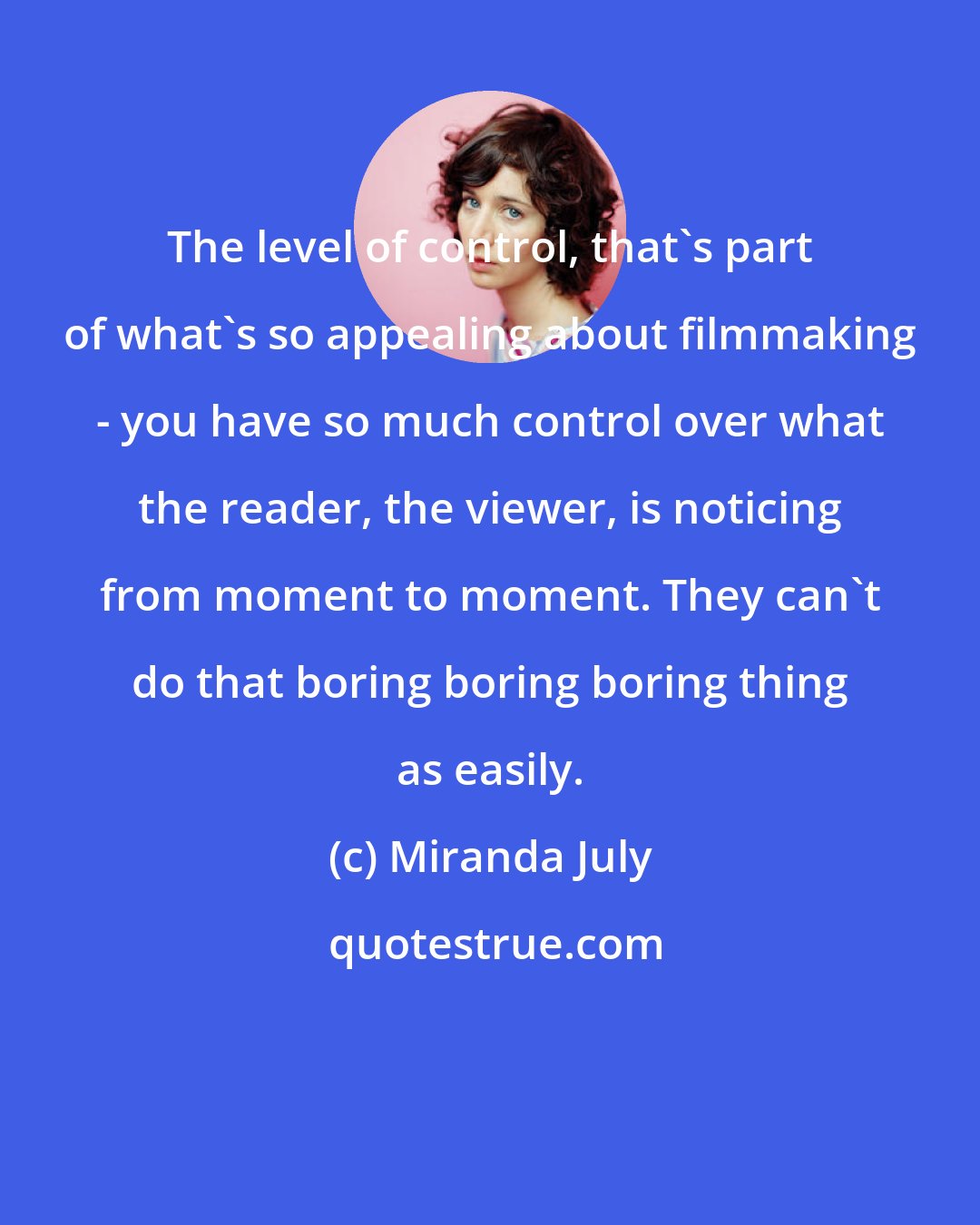 Miranda July: The level of control, that's part of what's so appealing about filmmaking - you have so much control over what the reader, the viewer, is noticing from moment to moment. They can't do that boring boring boring thing as easily.