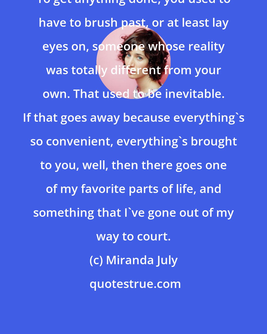 Miranda July: To get anything done, you used to have to brush past, or at least lay eyes on, someone whose reality was totally different from your own. That used to be inevitable. If that goes away because everything's so convenient, everything's brought to you, well, then there goes one of my favorite parts of life, and something that I've gone out of my way to court.