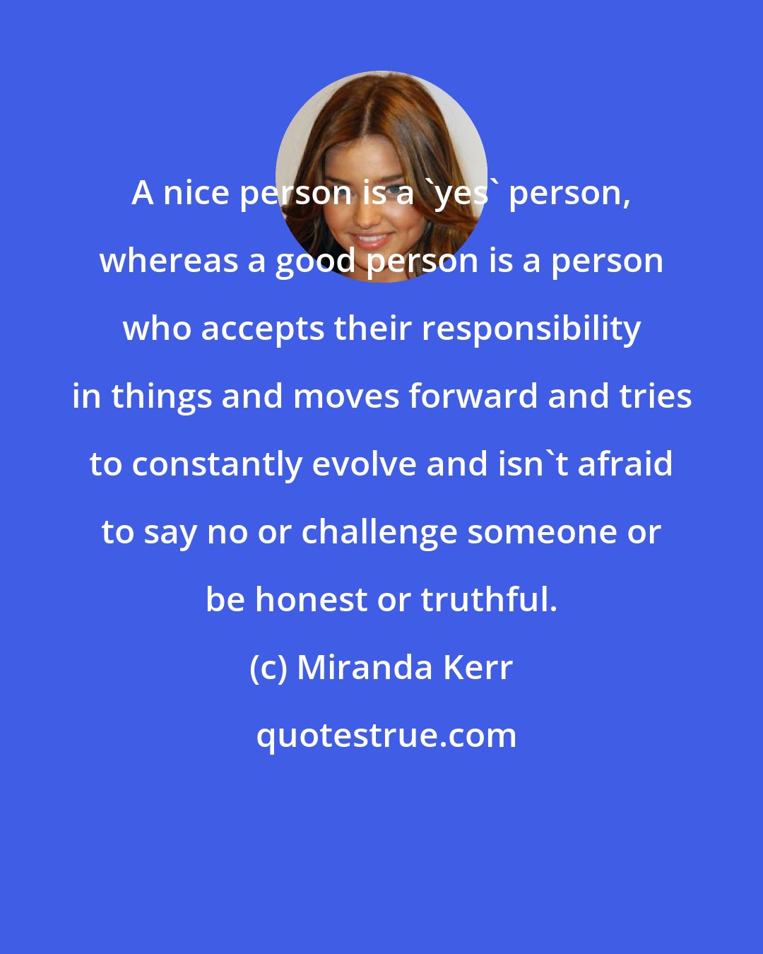 Miranda Kerr: A nice person is a 'yes' person, whereas a good person is a person who accepts their responsibility in things and moves forward and tries to constantly evolve and isn't afraid to say no or challenge someone or be honest or truthful.