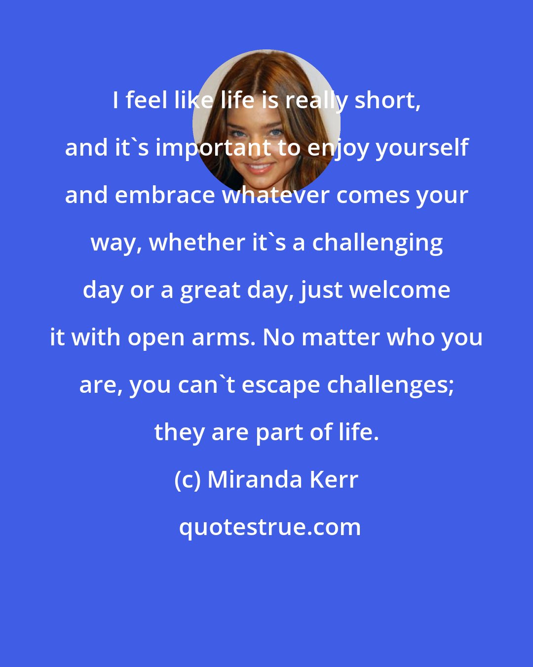 Miranda Kerr: I feel like life is really short, and it's important to enjoy yourself and embrace whatever comes your way, whether it's a challenging day or a great day, just welcome it with open arms. No matter who you are, you can't escape challenges; they are part of life.