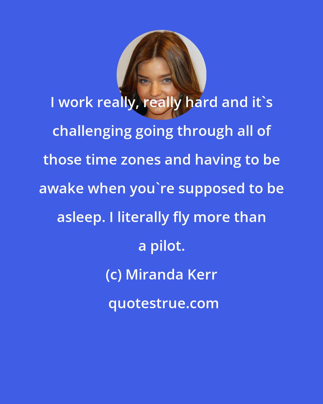 Miranda Kerr: I work really, really hard and it's challenging going through all of those time zones and having to be awake when you're supposed to be asleep. I literally fly more than a pilot.