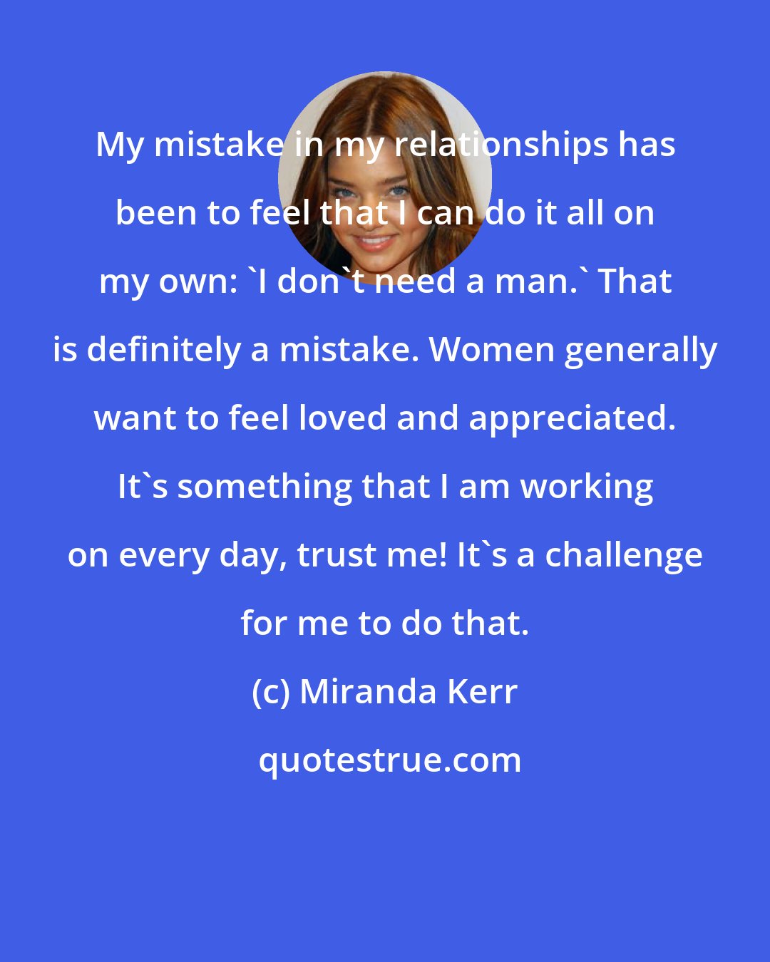 Miranda Kerr: My mistake in my relationships has been to feel that I can do it all on my own: 'I don't need a man.' That is definitely a mistake. Women generally want to feel loved and appreciated. It's something that I am working on every day, trust me! It's a challenge for me to do that.