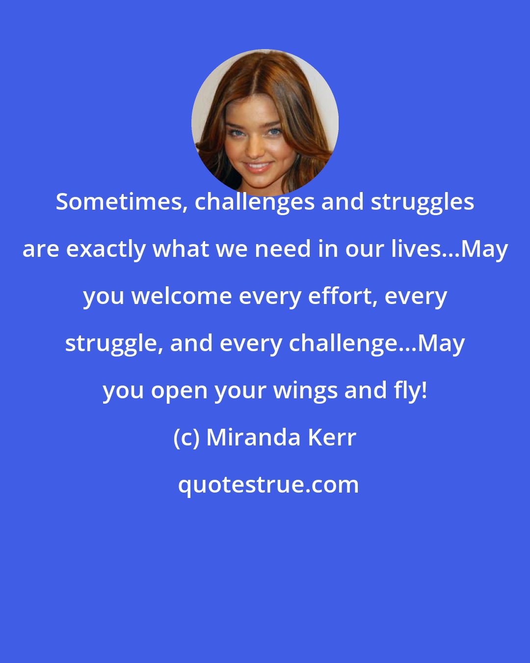 Miranda Kerr: Sometimes, challenges and struggles are exactly what we need in our lives...May you welcome every effort, every struggle, and every challenge...May you open your wings and fly!
