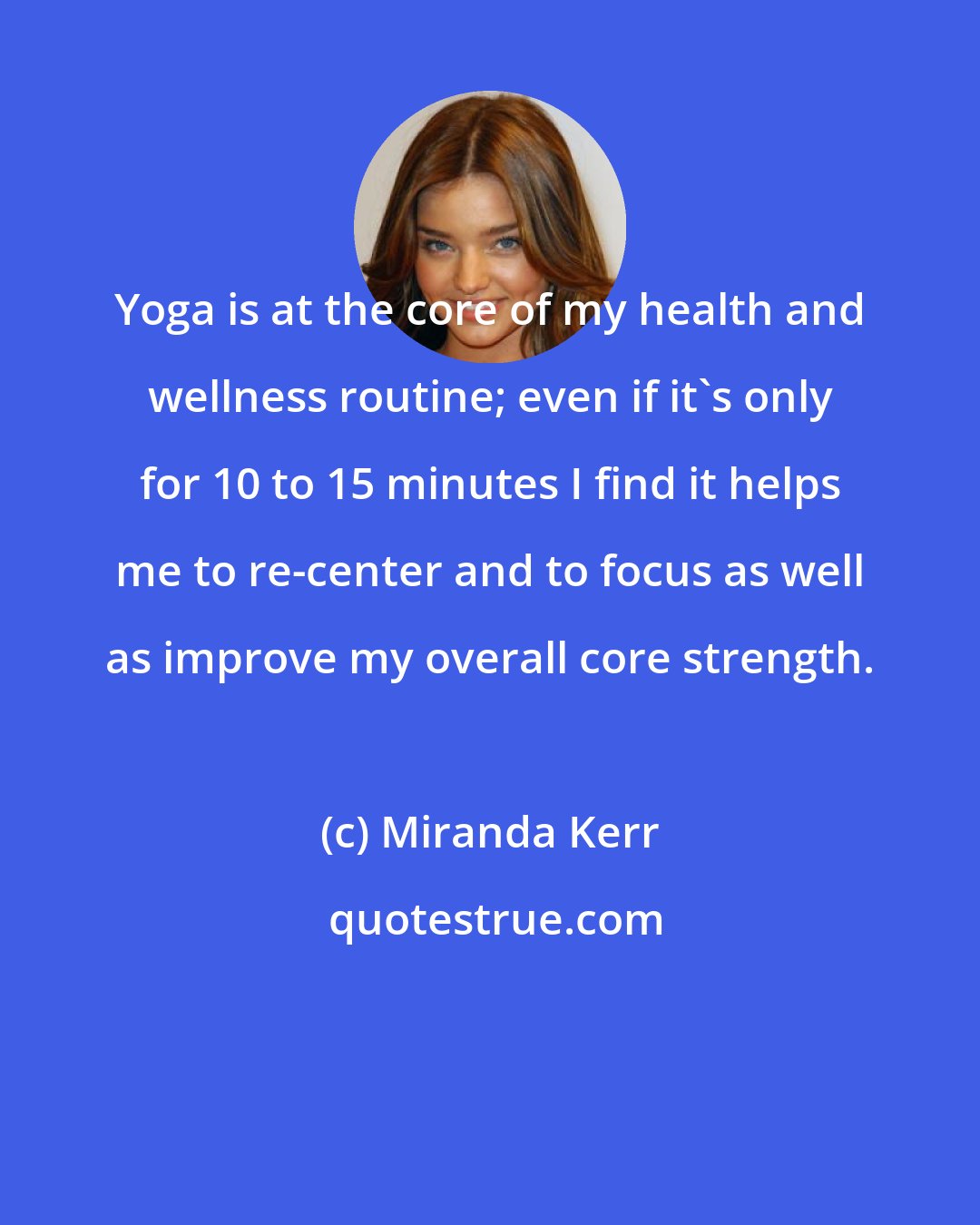 Miranda Kerr: Yoga is at the core of my health and wellness routine; even if it's only for 10 to 15 minutes I find it helps me to re-center and to focus as well as improve my overall core strength.