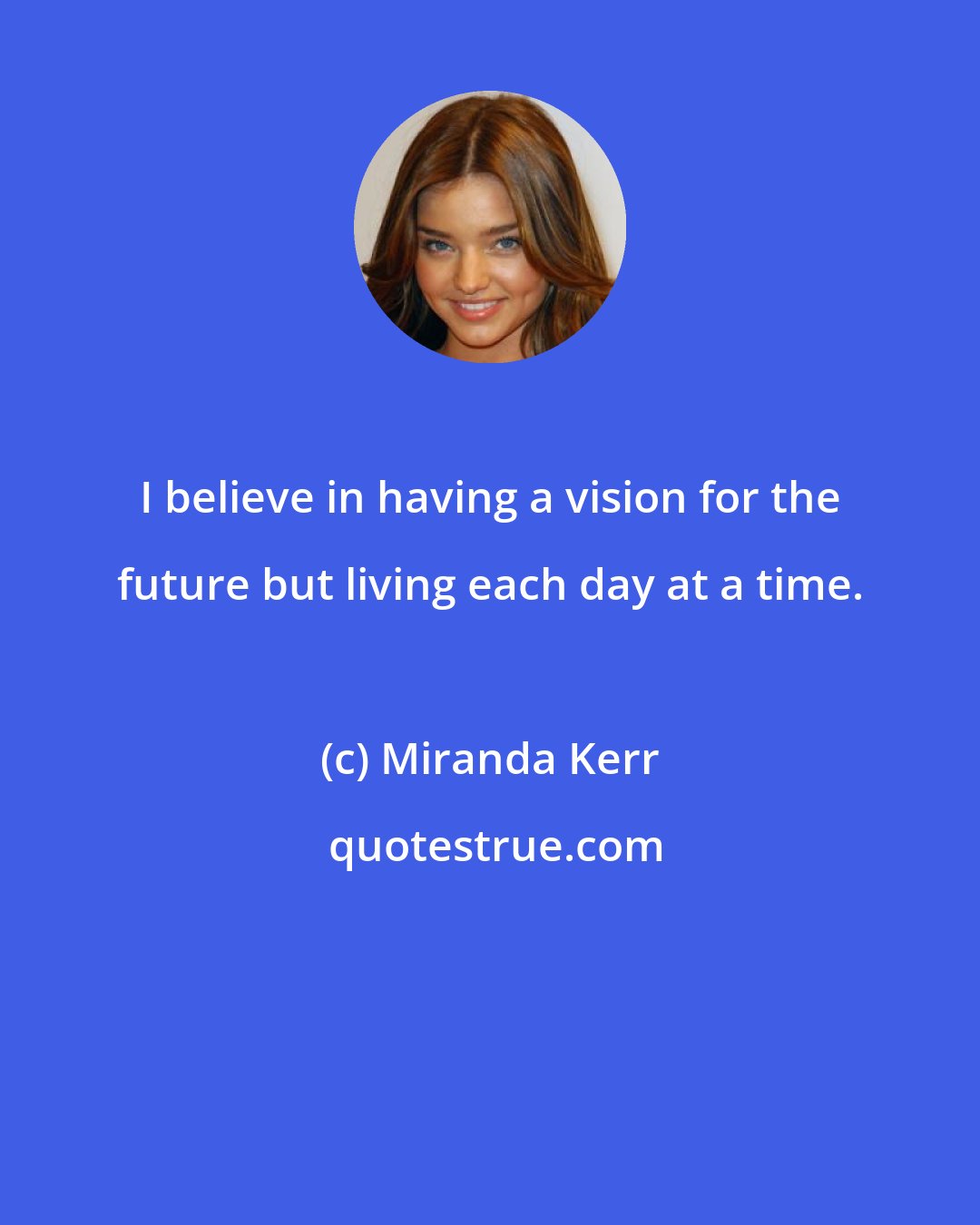 Miranda Kerr: I believe in having a vision for the future but living each day at a time.