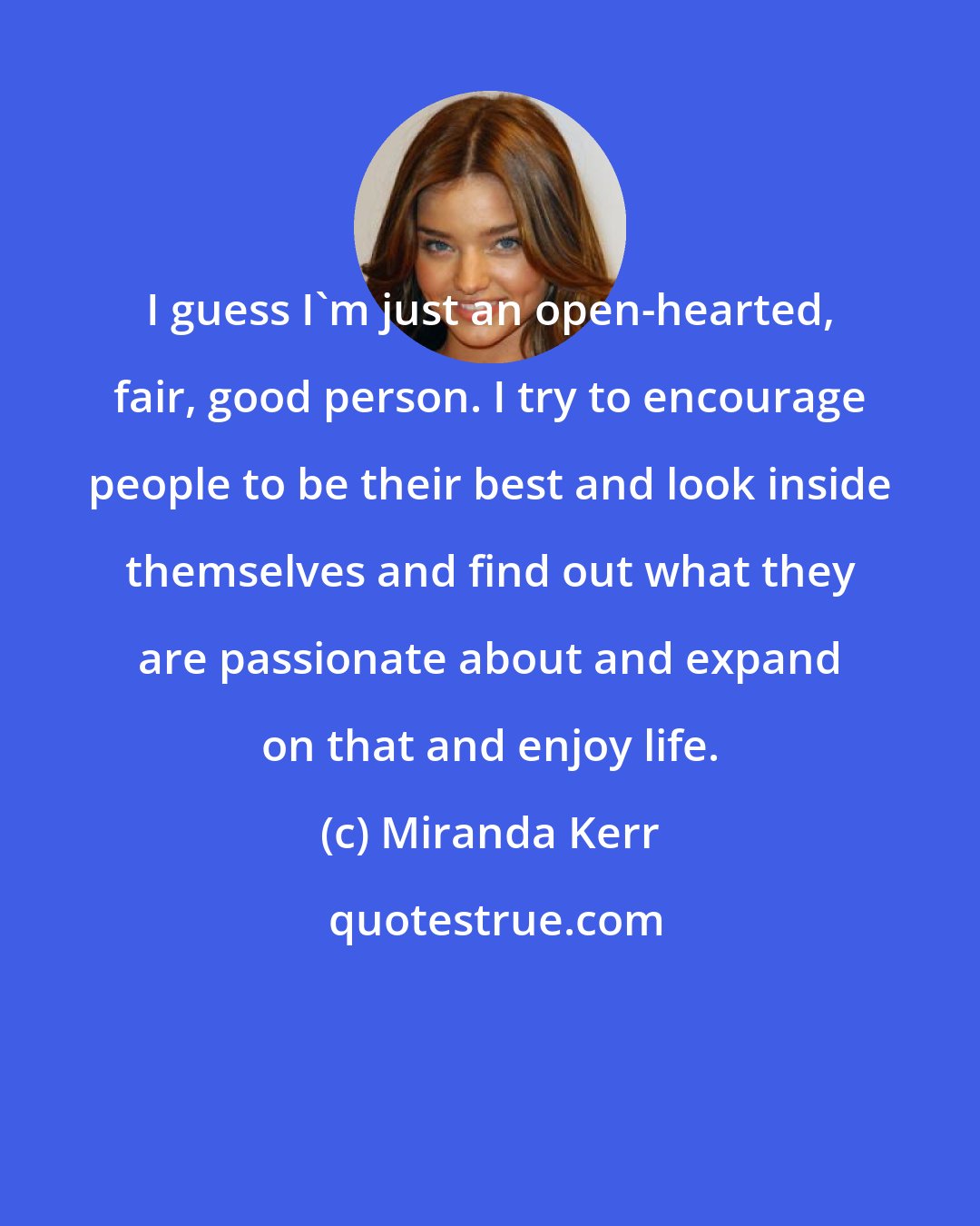 Miranda Kerr: I guess I'm just an open-hearted, fair, good person. I try to encourage people to be their best and look inside themselves and find out what they are passionate about and expand on that and enjoy life.