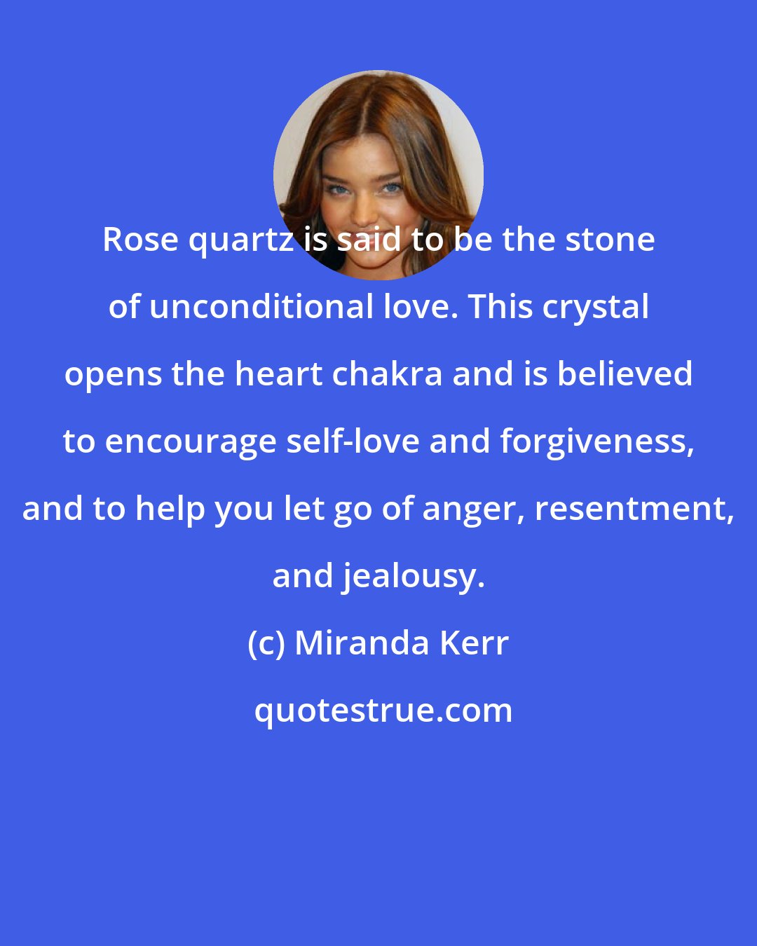 Miranda Kerr: Rose quartz is said to be the stone of unconditional love. This crystal opens the heart chakra and is believed to encourage self-love and forgiveness, and to help you let go of anger, resentment, and jealousy.