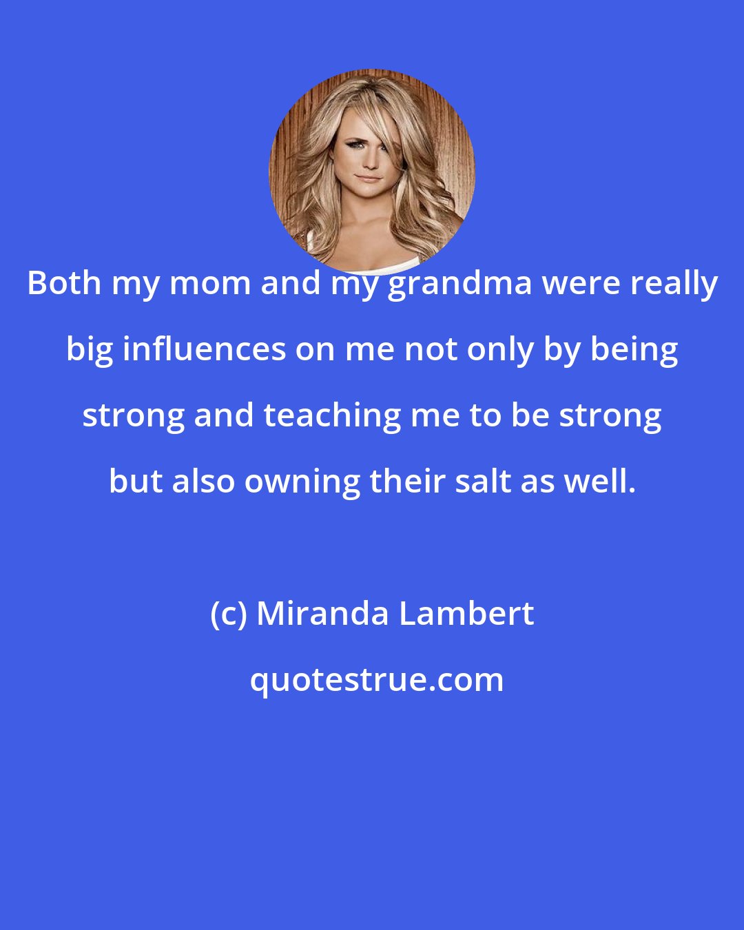 Miranda Lambert: Both my mom and my grandma were really big influences on me not only by being strong and teaching me to be strong but also owning their salt as well.