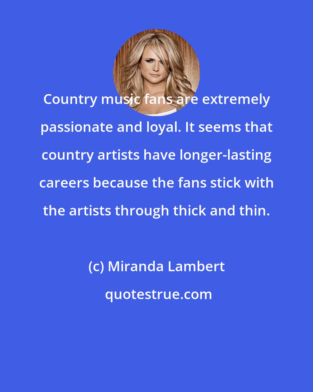 Miranda Lambert: Country music fans are extremely passionate and loyal. It seems that country artists have longer-lasting careers because the fans stick with the artists through thick and thin.