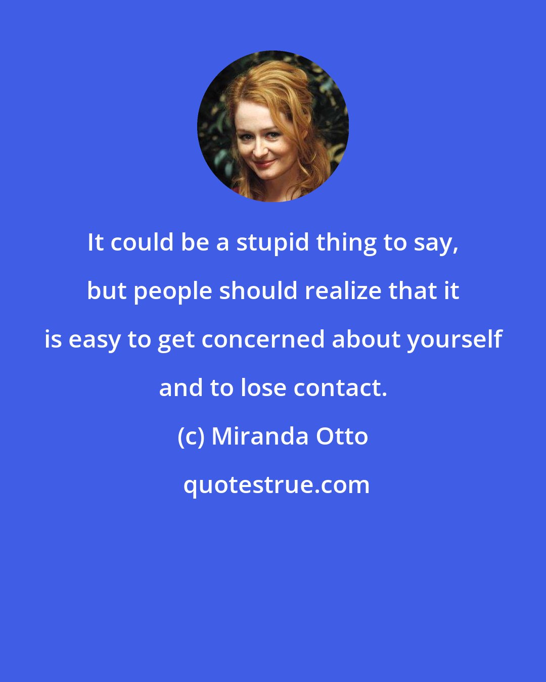 Miranda Otto: It could be a stupid thing to say, but people should realize that it is easy to get concerned about yourself and to lose contact.