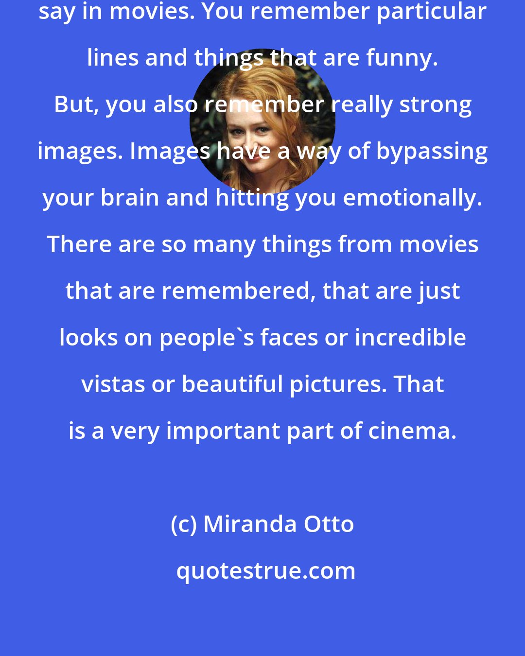 Miranda Otto: You do remember things that people say in movies. You remember particular lines and things that are funny. But, you also remember really strong images. Images have a way of bypassing your brain and hitting you emotionally. There are so many things from movies that are remembered, that are just looks on people's faces or incredible vistas or beautiful pictures. That is a very important part of cinema.