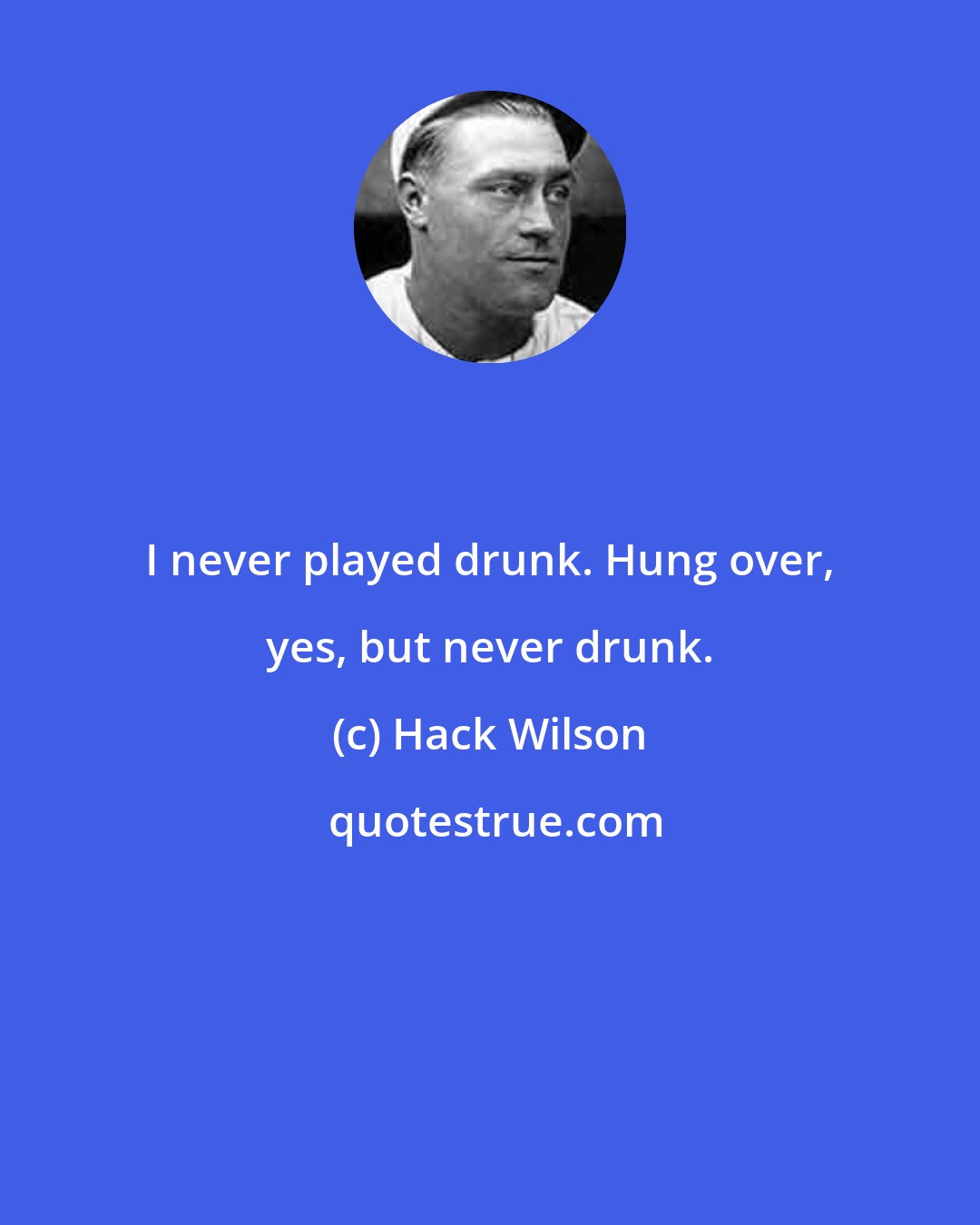 Hack Wilson: I never played drunk. Hung over, yes, but never drunk.