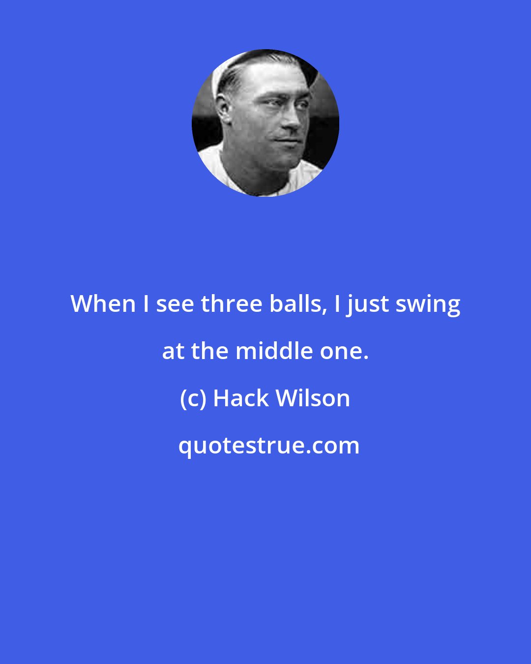 Hack Wilson: When I see three balls, I just swing at the middle one.