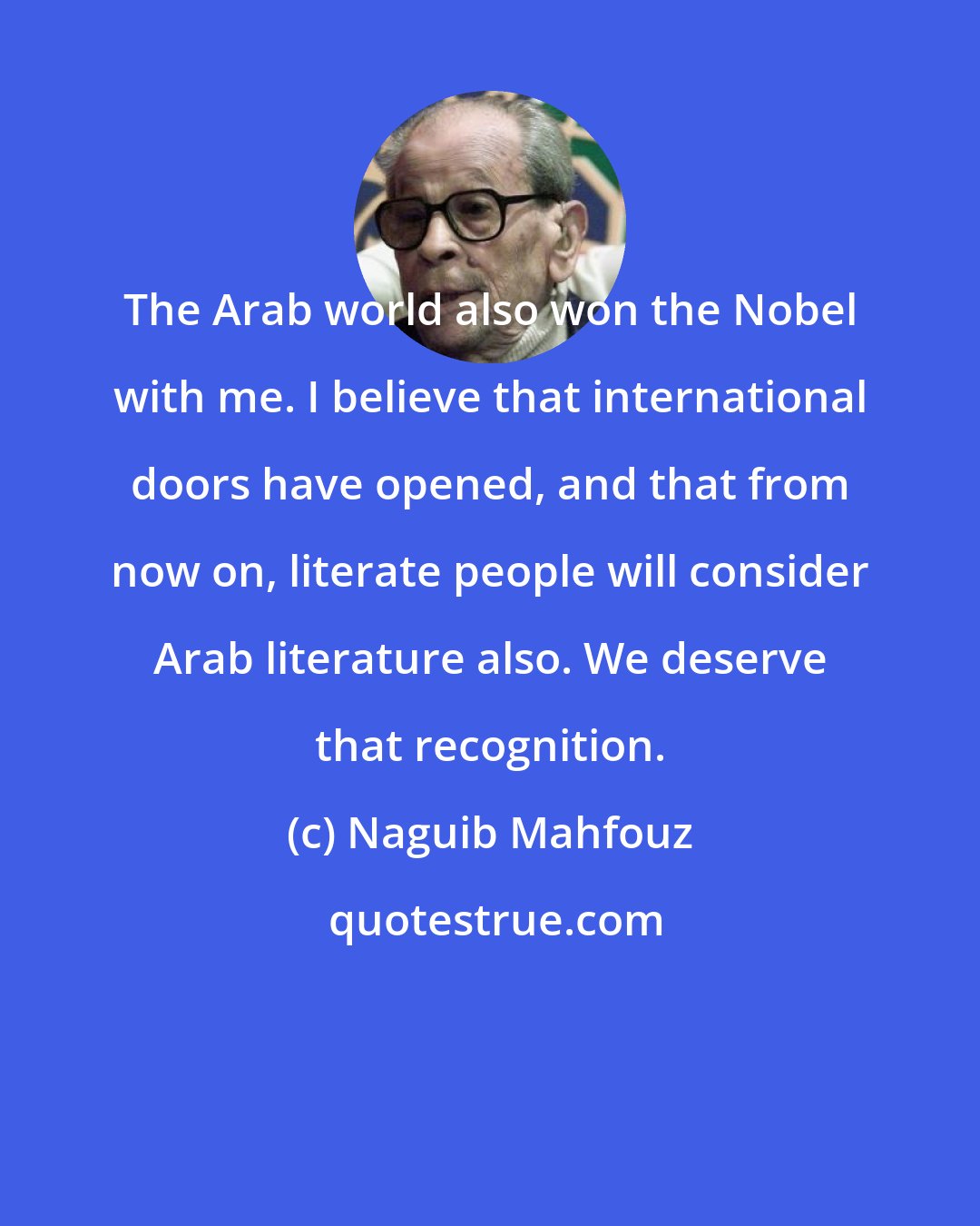 Naguib Mahfouz: The Arab world also won the Nobel with me. I believe that international doors have opened, and that from now on, literate people will consider Arab literature also. We deserve that recognition.