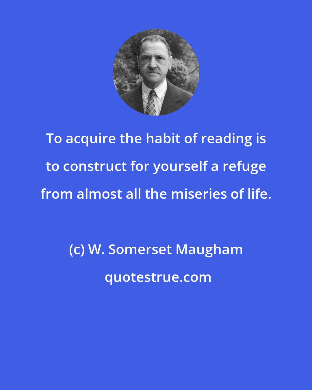 W. Somerset Maugham: To acquire the habit of reading is to construct for yourself a refuge from almost all the miseries of life.