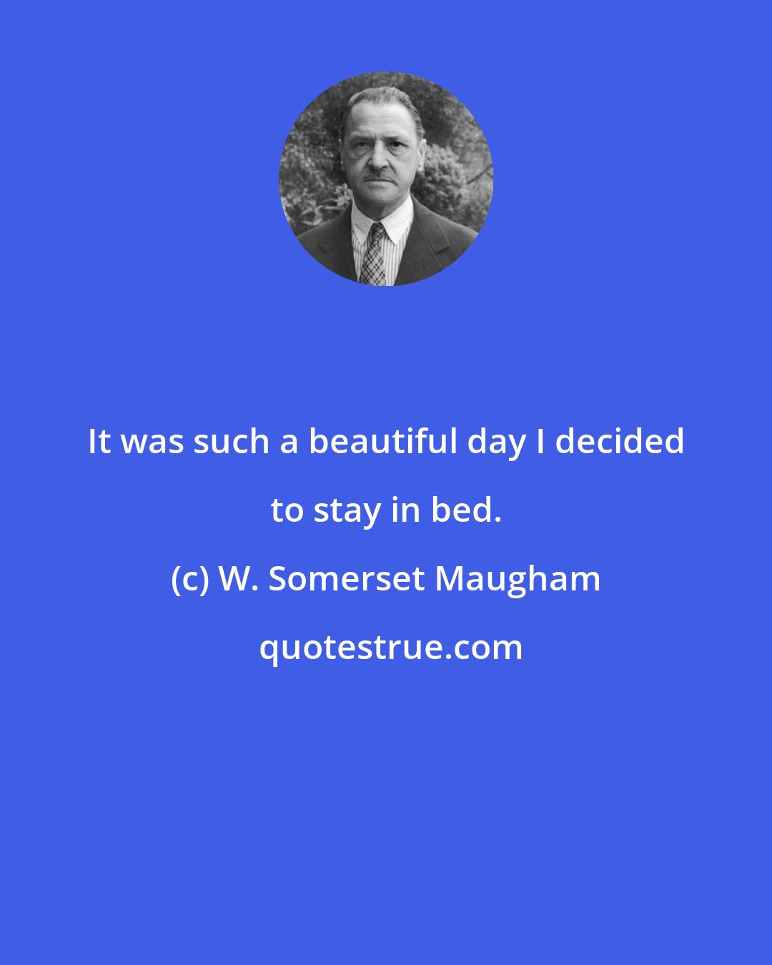 W. Somerset Maugham: It was such a beautiful day I decided to stay in bed.