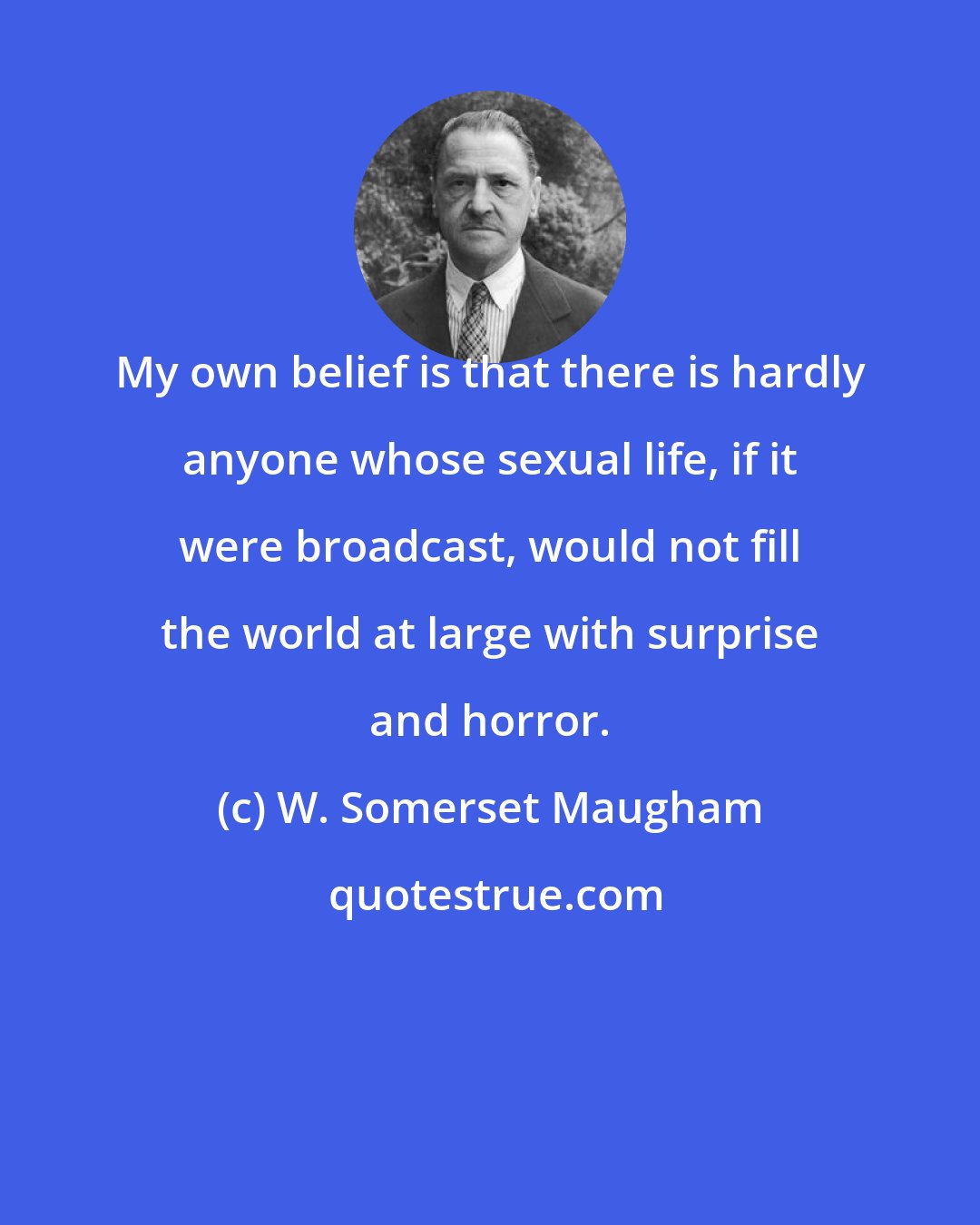 W. Somerset Maugham: My own belief is that there is hardly anyone whose sexual life, if it were broadcast, would not fill the world at large with surprise and horror.