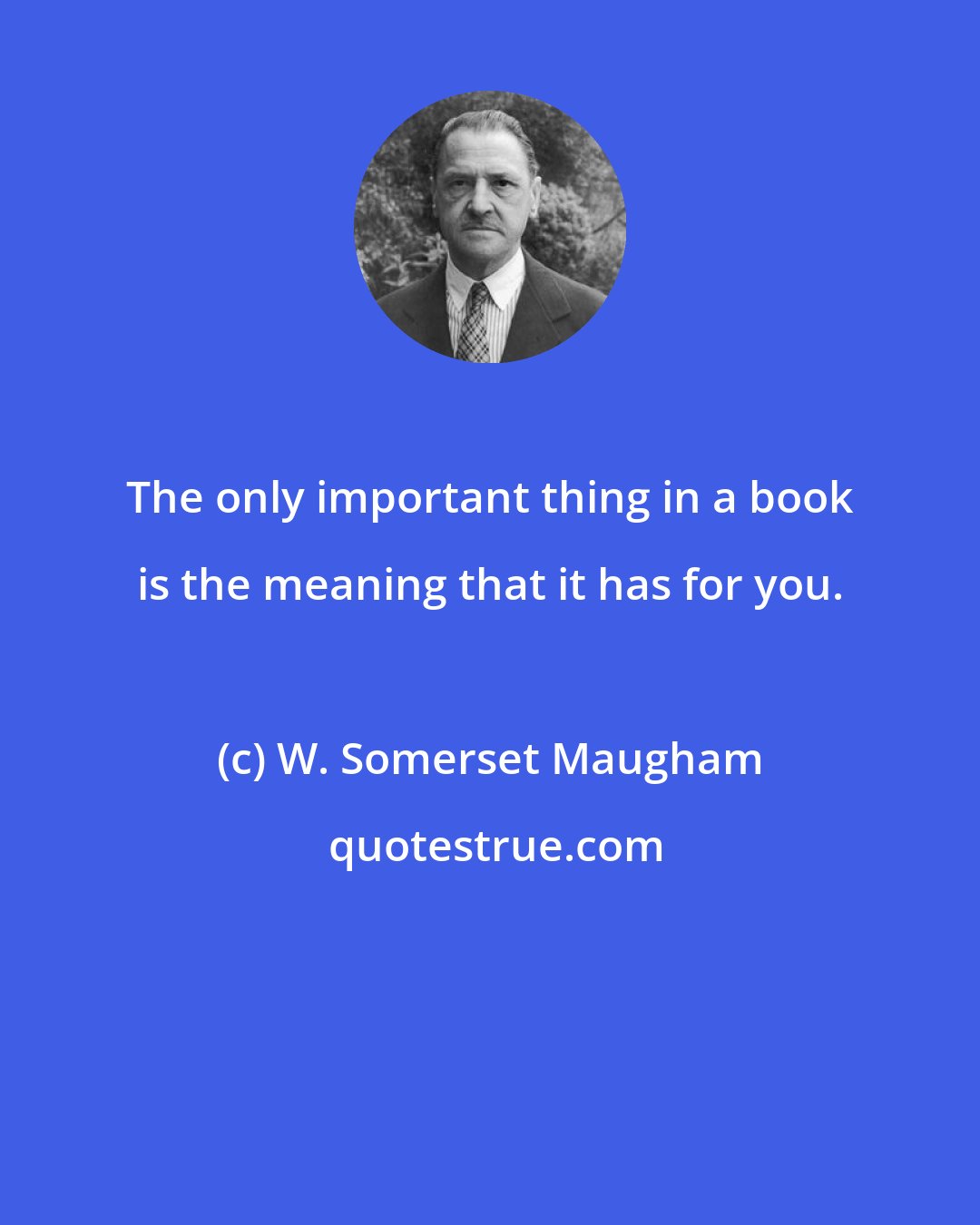 W. Somerset Maugham: The only important thing in a book is the meaning that it has for you.