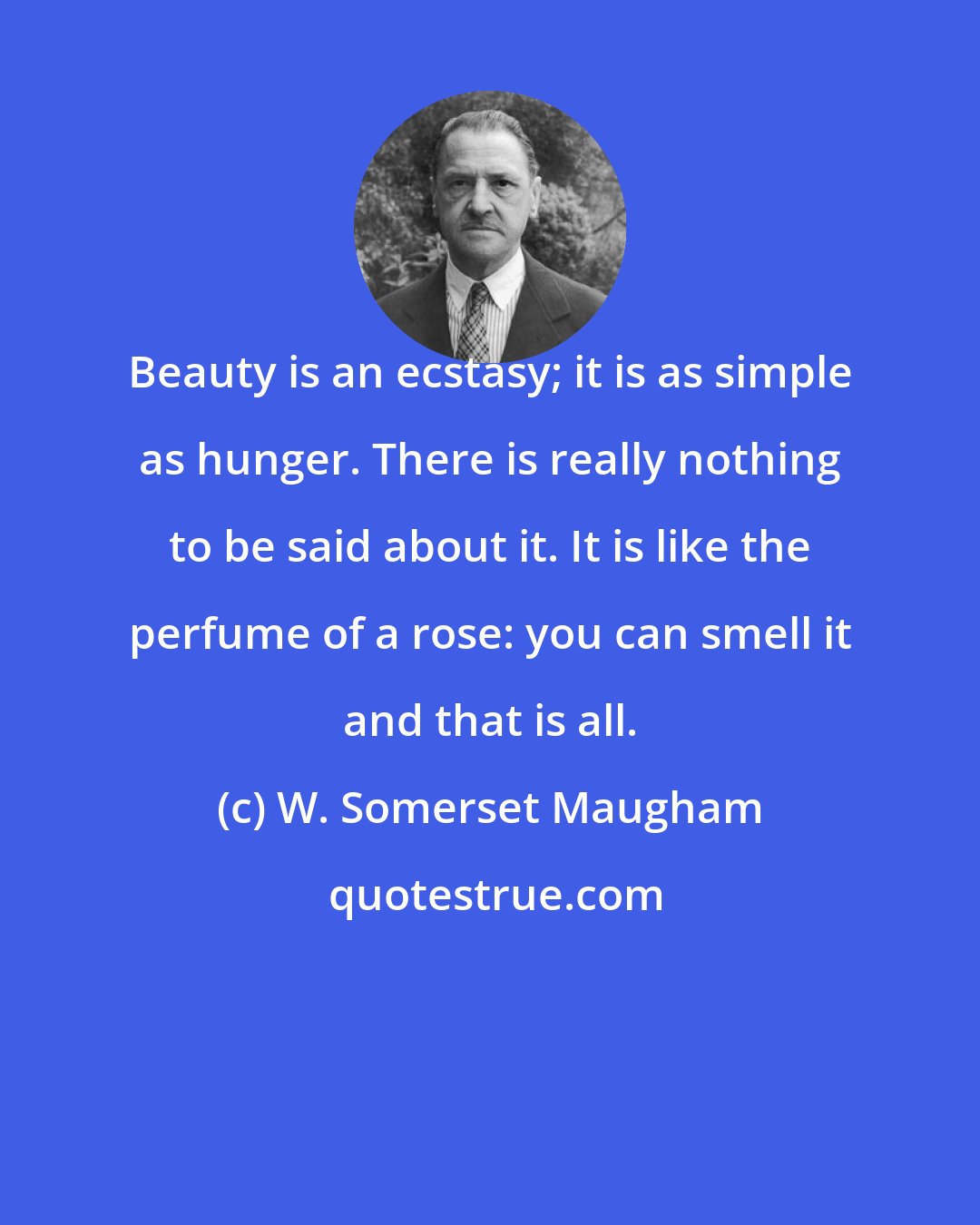 W. Somerset Maugham: Beauty is an ecstasy; it is as simple as hunger. There is really nothing to be said about it. It is like the perfume of a rose: you can smell it and that is all.