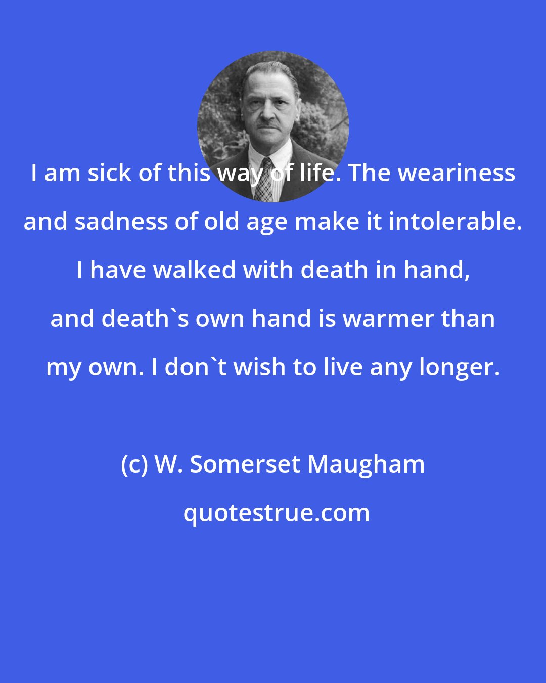 W. Somerset Maugham: I am sick of this way of life. The weariness and sadness of old age make it intolerable. I have walked with death in hand, and death's own hand is warmer than my own. I don't wish to live any longer.