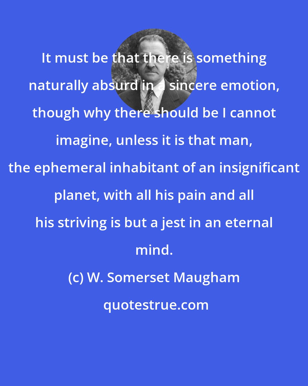 W. Somerset Maugham: It must be that there is something naturally absurd in a sincere emotion, though why there should be I cannot imagine, unless it is that man, the ephemeral inhabitant of an insignificant planet, with all his pain and all his striving is but a jest in an eternal mind.