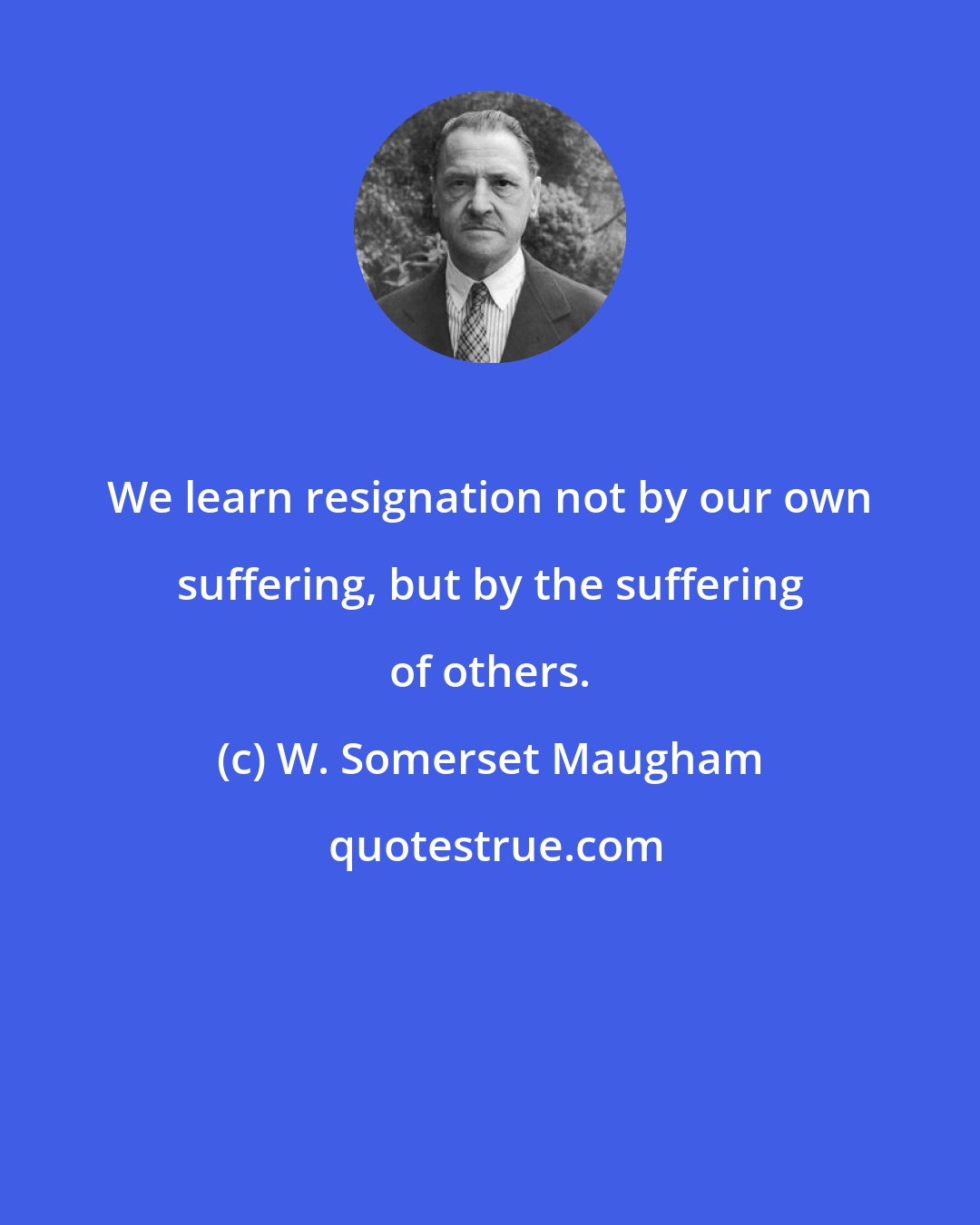 W. Somerset Maugham: We learn resignation not by our own suffering, but by the suffering of others.