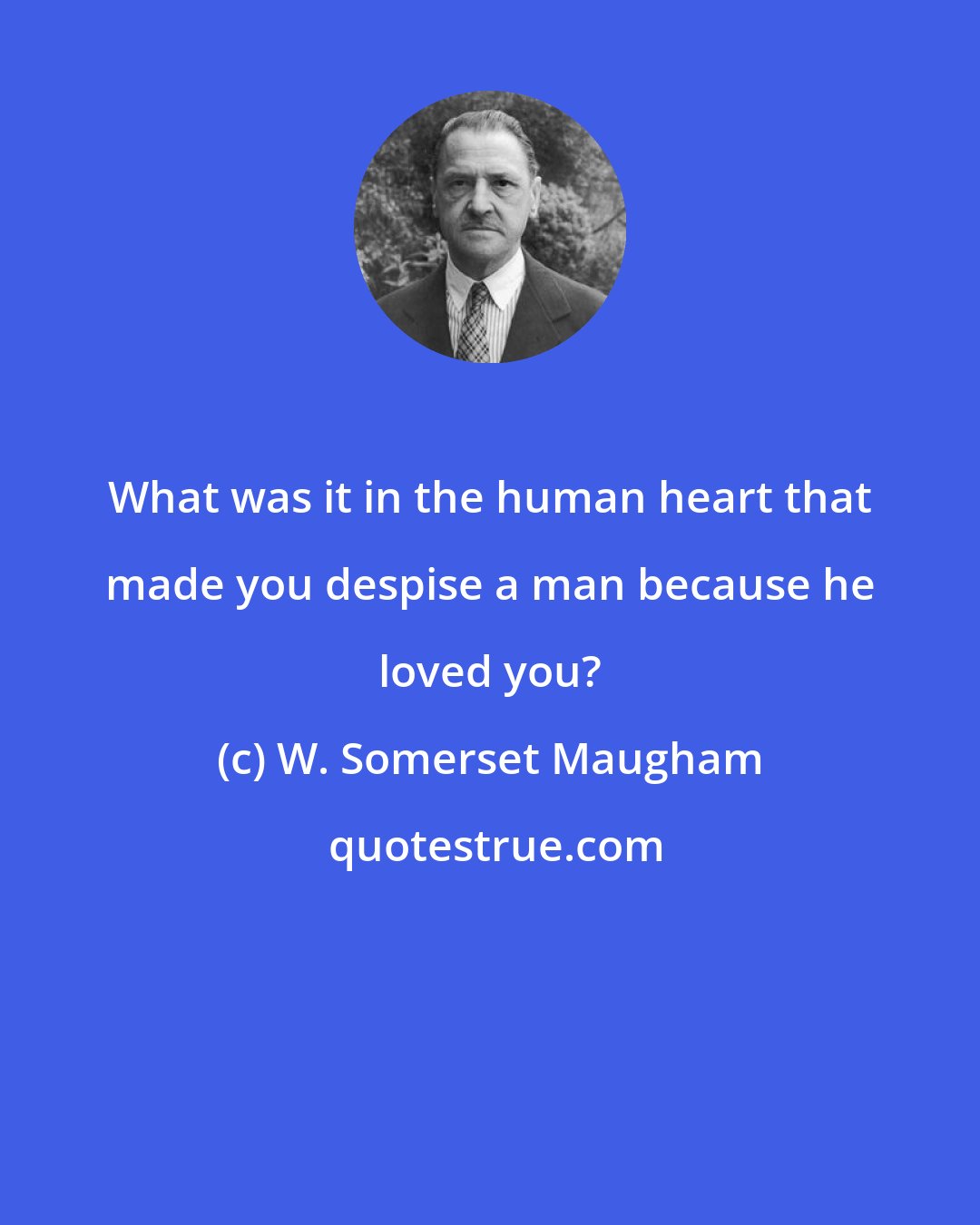 W. Somerset Maugham: What was it in the human heart that made you despise a man because he loved you?