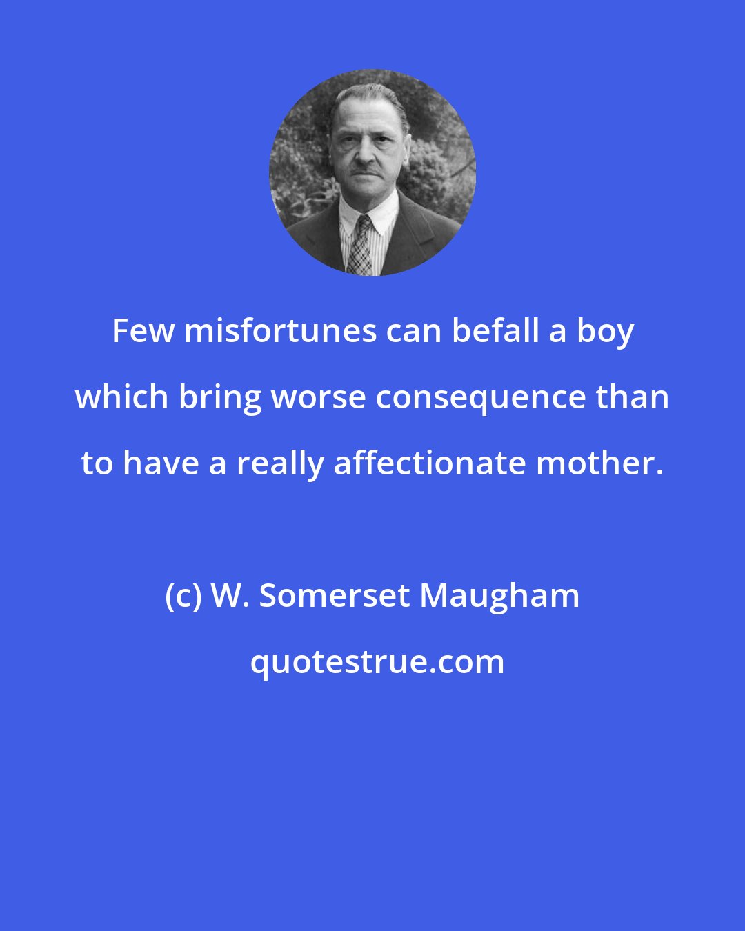 W. Somerset Maugham: Few misfortunes can befall a boy which bring worse consequence than to have a really affectionate mother.