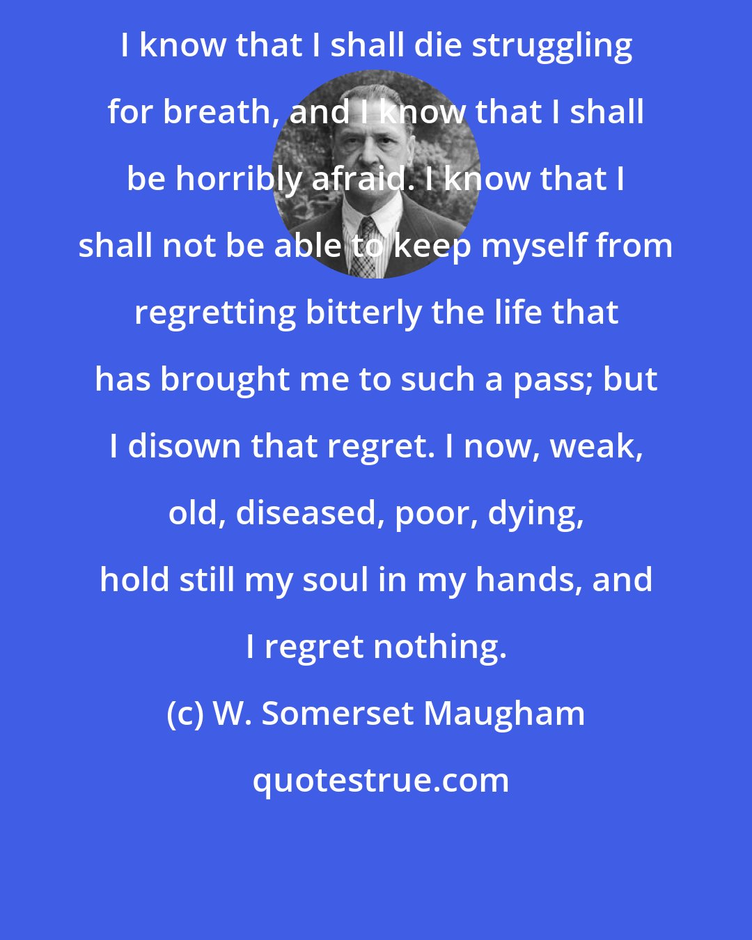 W. Somerset Maugham: I know that I shall die struggling for breath, and I know that I shall be horribly afraid. I know that I shall not be able to keep myself from regretting bitterly the life that has brought me to such a pass; but I disown that regret. I now, weak, old, diseased, poor, dying, hold still my soul in my hands, and I regret nothing.