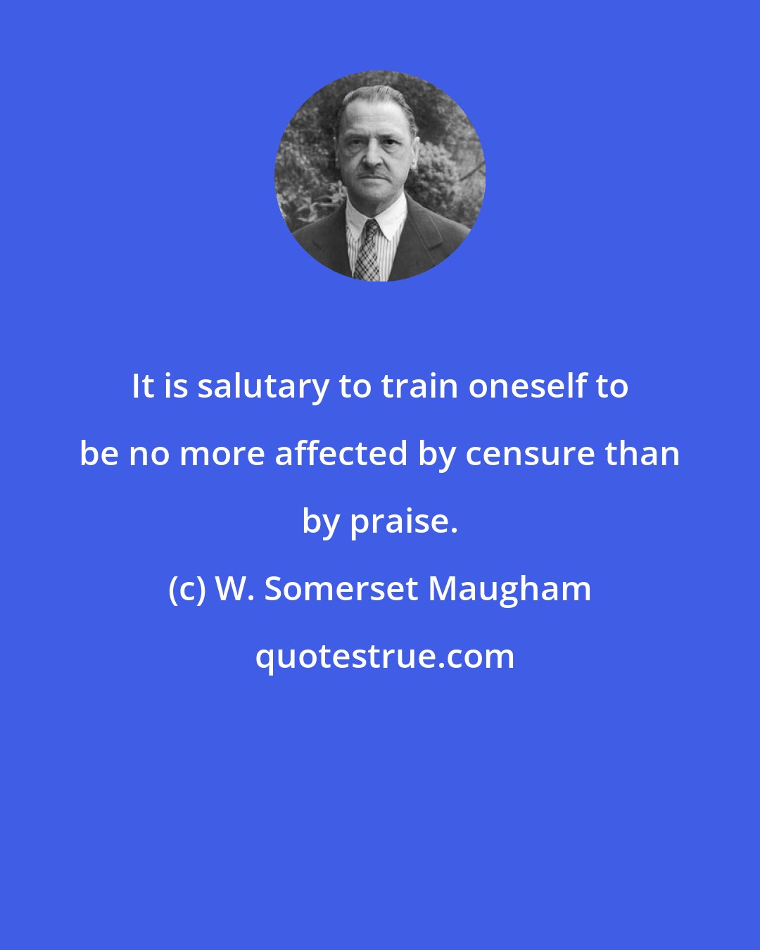 W. Somerset Maugham: It is salutary to train oneself to be no more affected by censure than by praise.