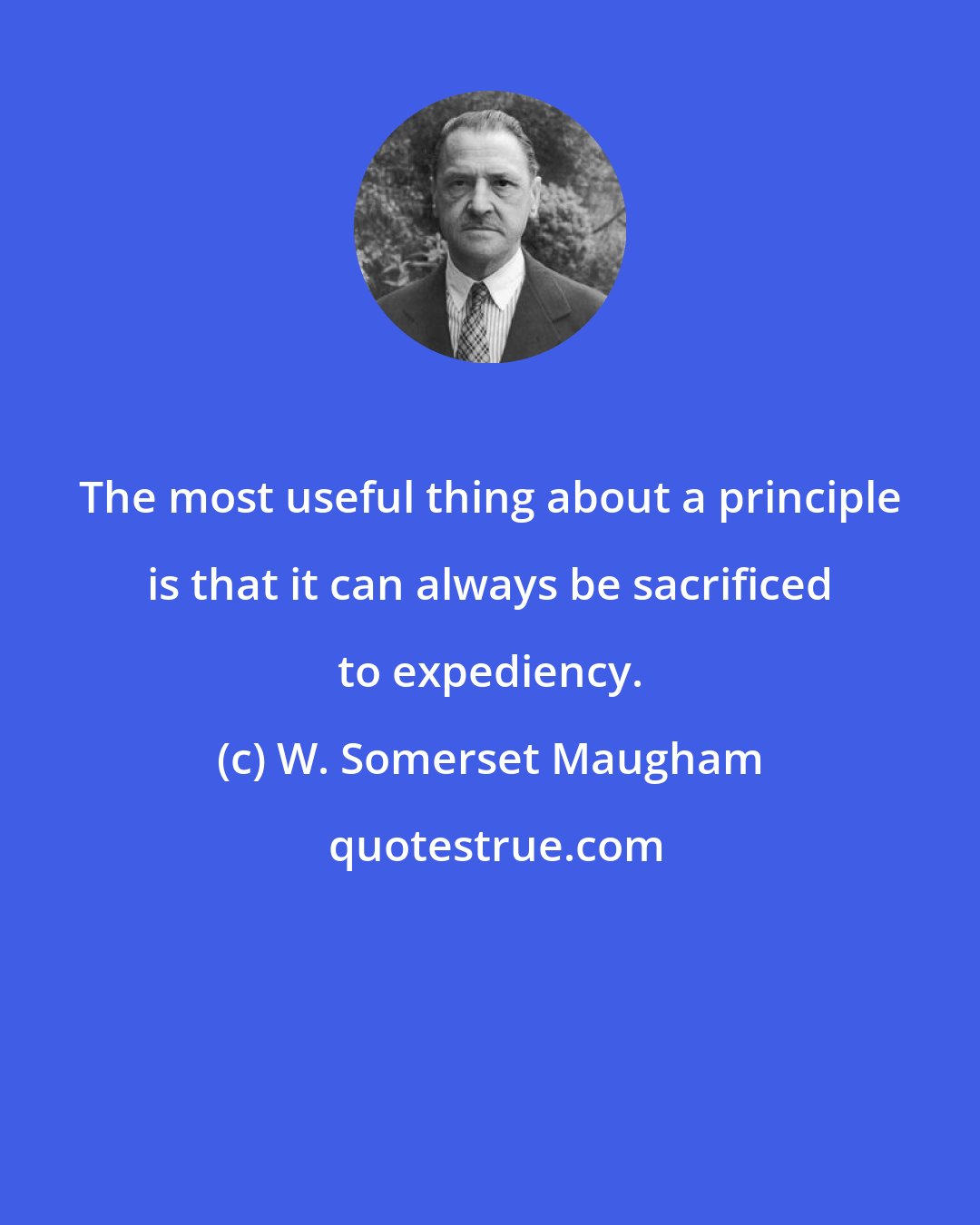 W. Somerset Maugham: The most useful thing about a principle is that it can always be sacrificed to expediency.