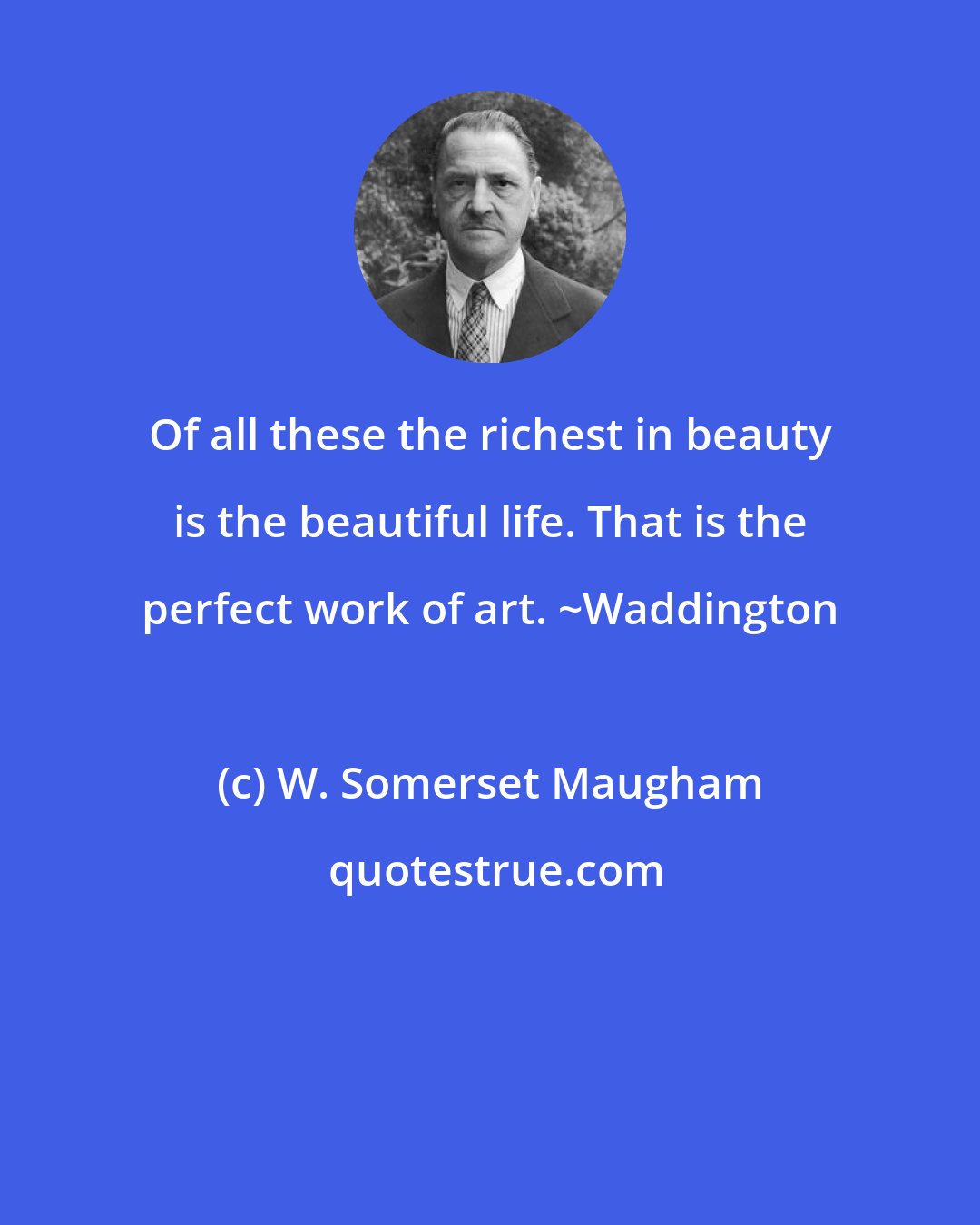 W. Somerset Maugham: Of all these the richest in beauty is the beautiful life. That is the perfect work of art. ~Waddington