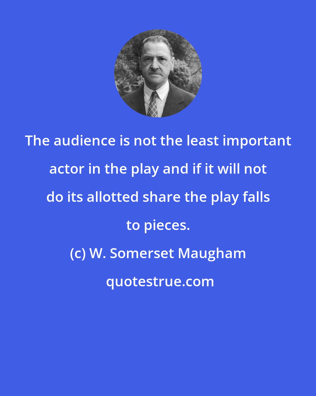 W. Somerset Maugham: The audience is not the least important actor in the play and if it will not do its allotted share the play falls to pieces.