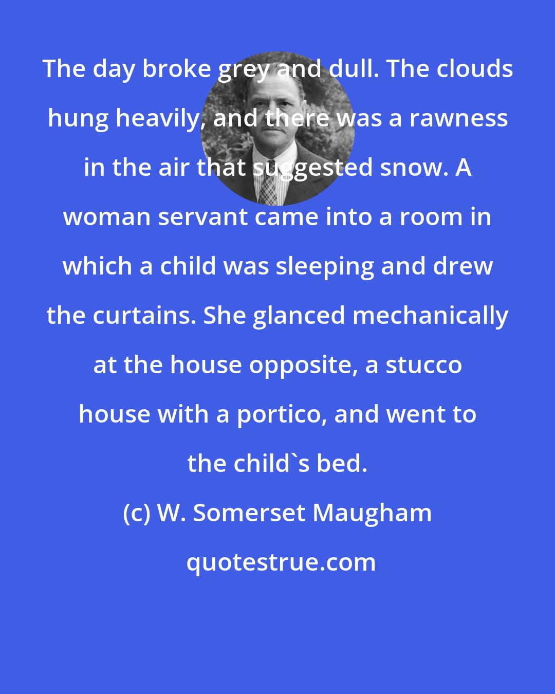 W. Somerset Maugham: The day broke grey and dull. The clouds hung heavily, and there was a rawness in the air that suggested snow. A woman servant came into a room in which a child was sleeping and drew the curtains. She glanced mechanically at the house opposite, a stucco house with a portico, and went to the child's bed.