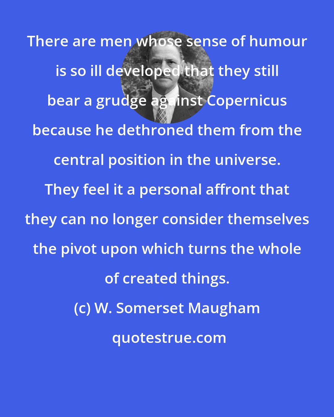 W. Somerset Maugham: There are men whose sense of humour is so ill developed that they still bear a grudge against Copernicus because he dethroned them from the central position in the universe. They feel it a personal affront that they can no longer consider themselves the pivot upon which turns the whole of created things.