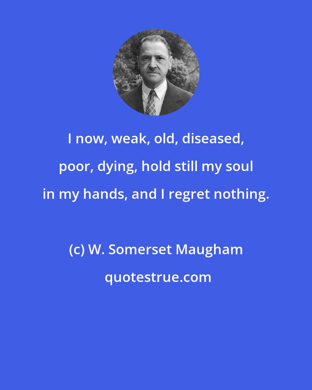 W. Somerset Maugham: I now, weak, old, diseased, poor, dying, hold still my soul in my hands, and I regret nothing.