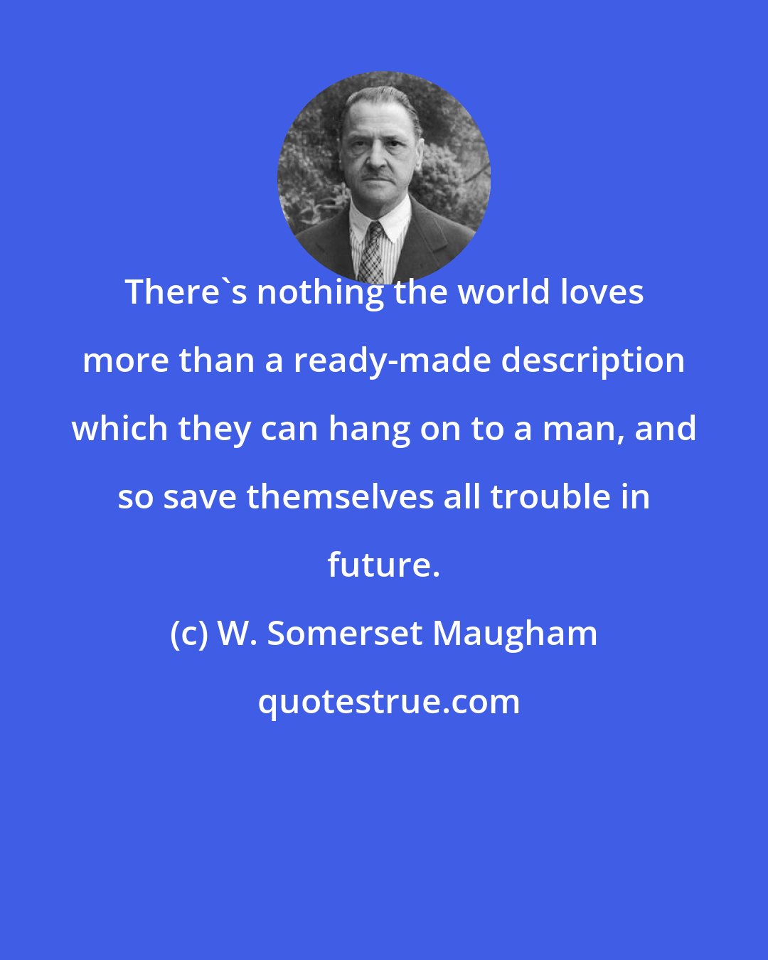 W. Somerset Maugham: There's nothing the world loves more than a ready-made description which they can hang on to a man, and so save themselves all trouble in future.