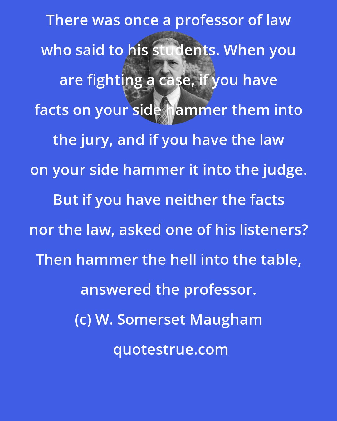 W. Somerset Maugham: There was once a professor of law who said to his students. When you are fighting a case, if you have facts on your side hammer them into the jury, and if you have the law on your side hammer it into the judge. But if you have neither the facts nor the law, asked one of his listeners? Then hammer the hell into the table, answered the professor.