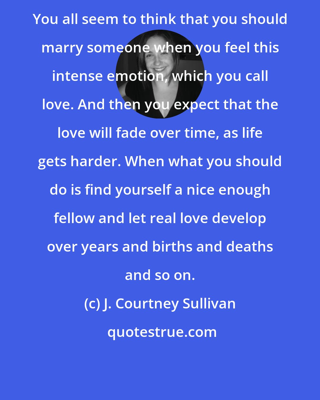J. Courtney Sullivan: You all seem to think that you should marry someone when you feel this intense emotion, which you call love. And then you expect that the love will fade over time, as life gets harder. When what you should do is find yourself a nice enough fellow and let real love develop over years and births and deaths and so on.