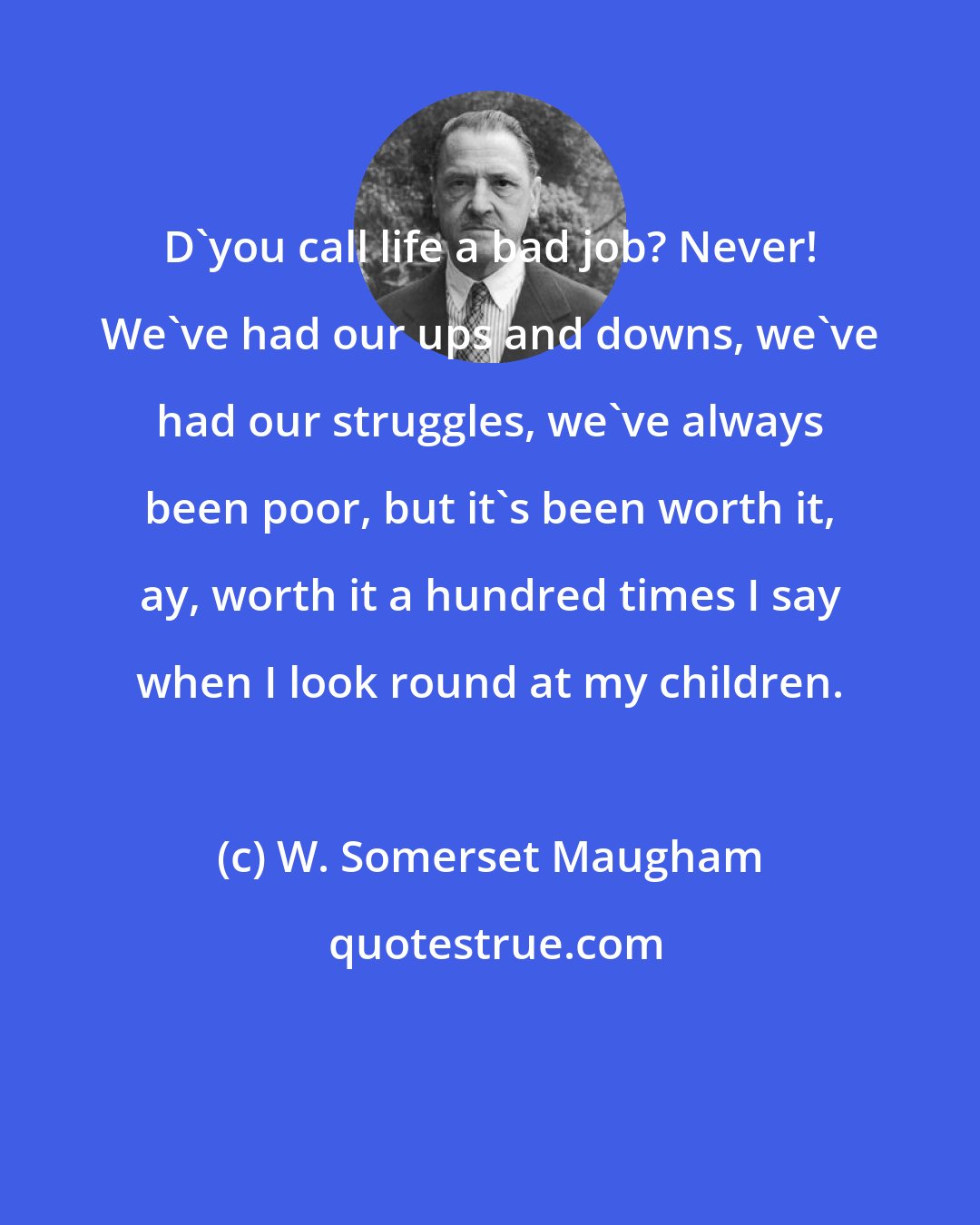 W. Somerset Maugham: D'you call life a bad job? Never! We've had our ups and downs, we've had our struggles, we've always been poor, but it's been worth it, ay, worth it a hundred times I say when I look round at my children.