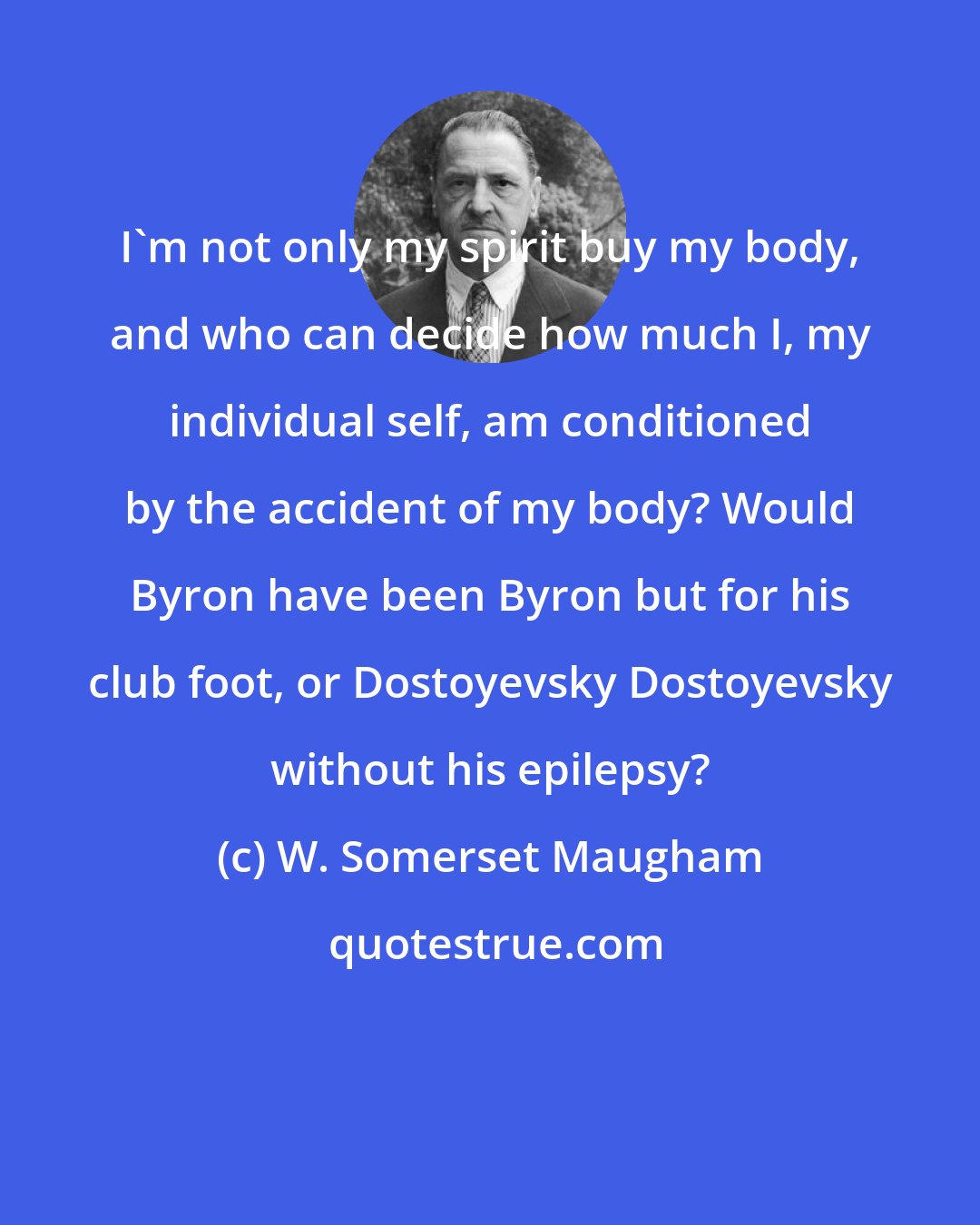 W. Somerset Maugham: I'm not only my spirit buy my body, and who can decide how much I, my individual self, am conditioned by the accident of my body? Would Byron have been Byron but for his club foot, or Dostoyevsky Dostoyevsky without his epilepsy?