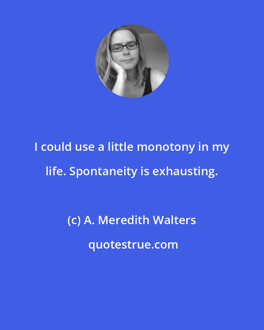 A. Meredith Walters: I could use a little monotony in my life. Spontaneity is exhausting.