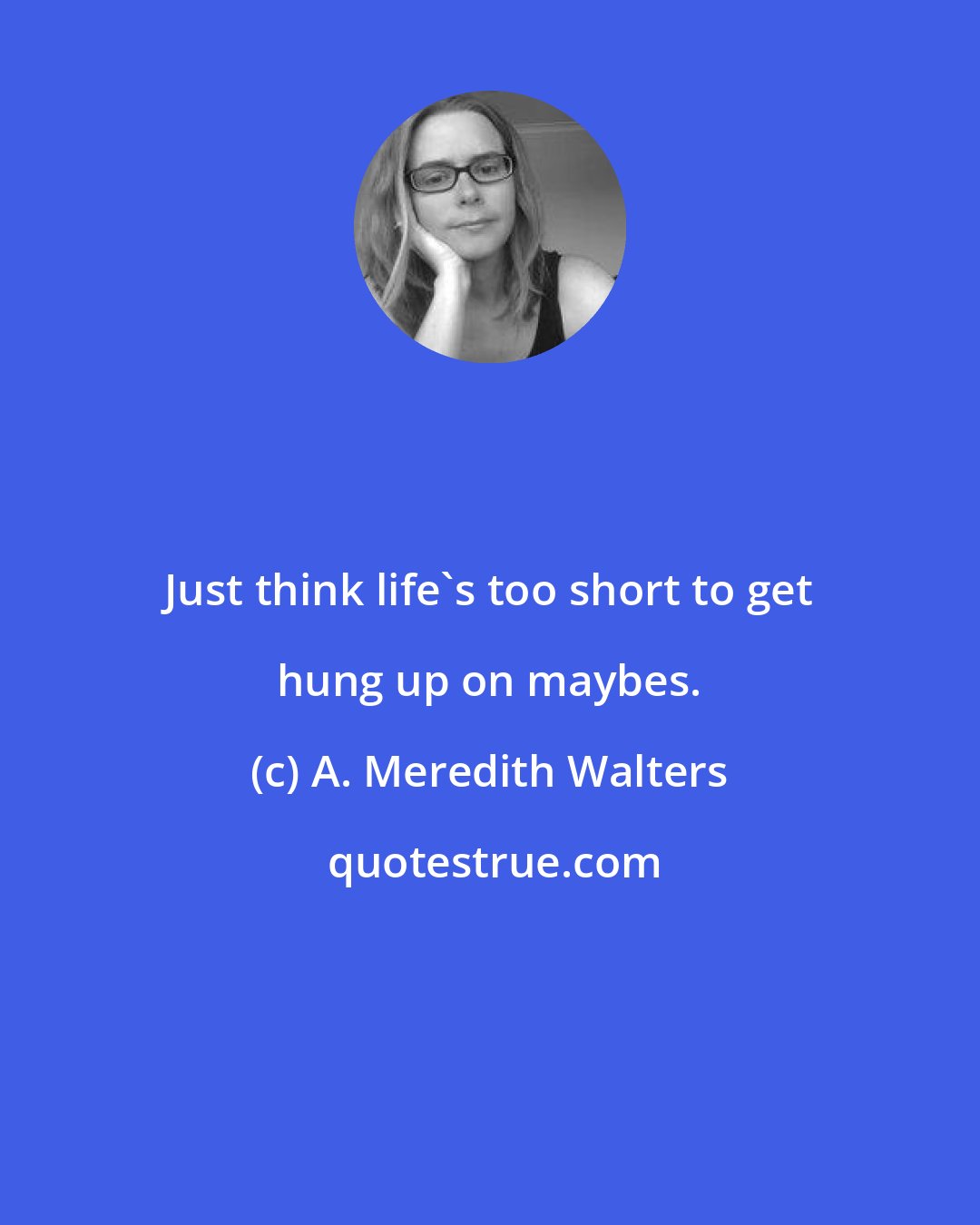 A. Meredith Walters: Just think life's too short to get hung up on maybes.