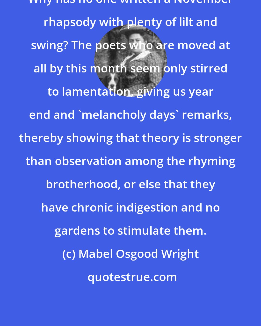 Mabel Osgood Wright: Why has no one written a November rhapsody with plenty of lilt and swing? The poets who are moved at all by this month seem only stirred to lamentation, giving us year end and 'melancholy days' remarks, thereby showing that theory is stronger than observation among the rhyming brotherhood, or else that they have chronic indigestion and no gardens to stimulate them.