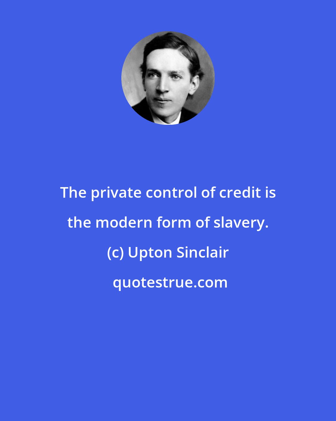 Upton Sinclair: The private control of credit is the modern form of slavery.