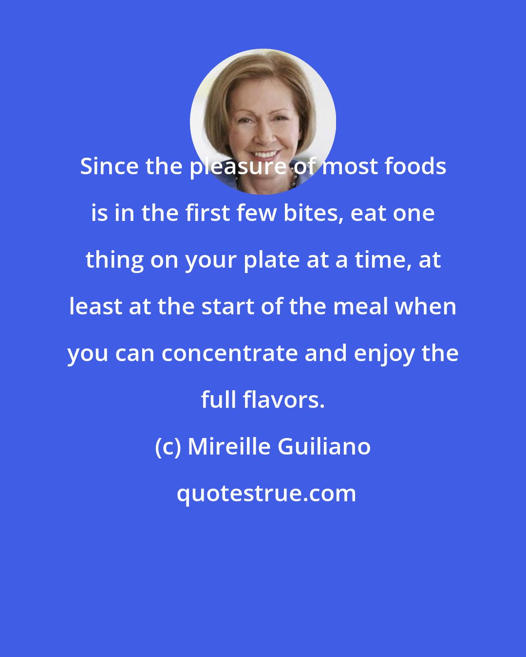 Mireille Guiliano: Since the pleasure of most foods is in the first few bites, eat one thing on your plate at a time, at least at the start of the meal when you can concentrate and enjoy the full flavors.