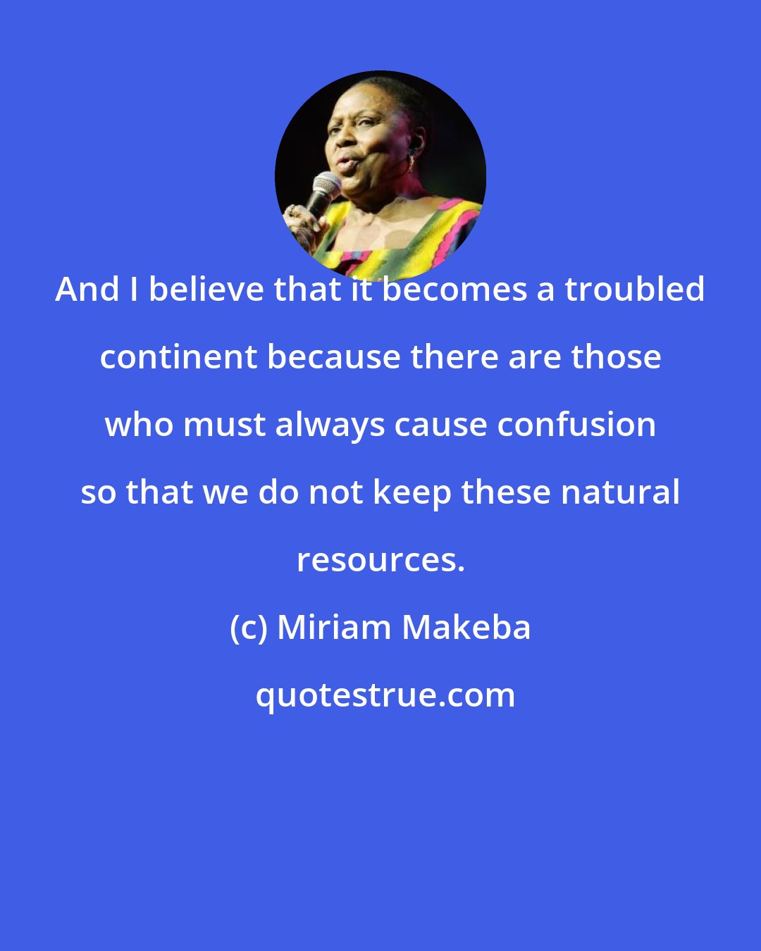 Miriam Makeba: And I believe that it becomes a troubled continent because there are those who must always cause confusion so that we do not keep these natural resources.