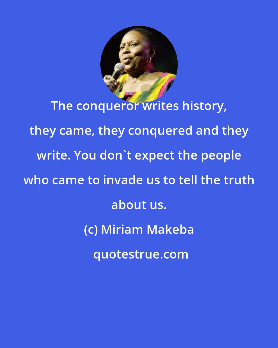 Miriam Makeba: The conqueror writes history, they came, they conquered and they write. You don't expect the people who came to invade us to tell the truth about us.