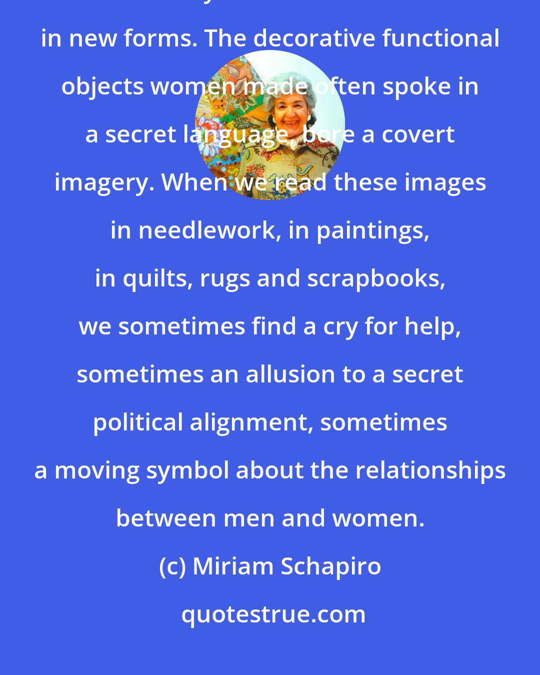 Miriam Schapiro: Women have always collected things and saved and recycled them because leftovers yielded nourishment in new forms. The decorative functional objects women made often spoke in a secret language, bore a covert imagery. When we read these images in needlework, in paintings, in quilts, rugs and scrapbooks, we sometimes find a cry for help, sometimes an allusion to a secret political alignment, sometimes a moving symbol about the relationships between men and women.